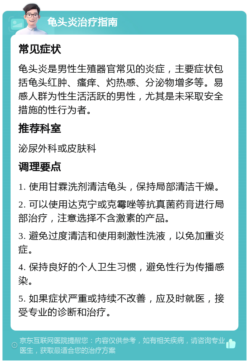 龟头炎治疗指南 常见症状 龟头炎是男性生殖器官常见的炎症，主要症状包括龟头红肿、瘙痒、灼热感、分泌物增多等。易感人群为性生活活跃的男性，尤其是未采取安全措施的性行为者。 推荐科室 泌尿外科或皮肤科 调理要点 1. 使用甘霖洗剂清洁龟头，保持局部清洁干燥。 2. 可以使用达克宁或克霉唑等抗真菌药膏进行局部治疗，注意选择不含激素的产品。 3. 避免过度清洁和使用刺激性洗液，以免加重炎症。 4. 保持良好的个人卫生习惯，避免性行为传播感染。 5. 如果症状严重或持续不改善，应及时就医，接受专业的诊断和治疗。