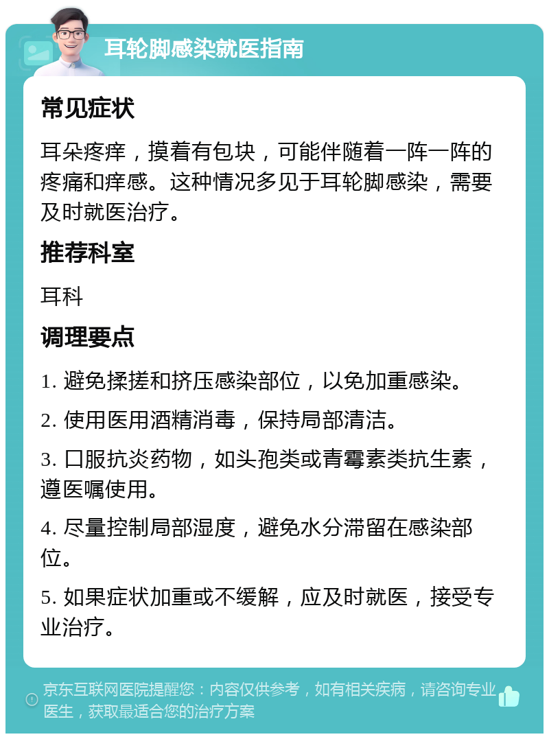 耳轮脚感染就医指南 常见症状 耳朵疼痒，摸着有包块，可能伴随着一阵一阵的疼痛和痒感。这种情况多见于耳轮脚感染，需要及时就医治疗。 推荐科室 耳科 调理要点 1. 避免揉搓和挤压感染部位，以免加重感染。 2. 使用医用酒精消毒，保持局部清洁。 3. 口服抗炎药物，如头孢类或青霉素类抗生素，遵医嘱使用。 4. 尽量控制局部湿度，避免水分滞留在感染部位。 5. 如果症状加重或不缓解，应及时就医，接受专业治疗。