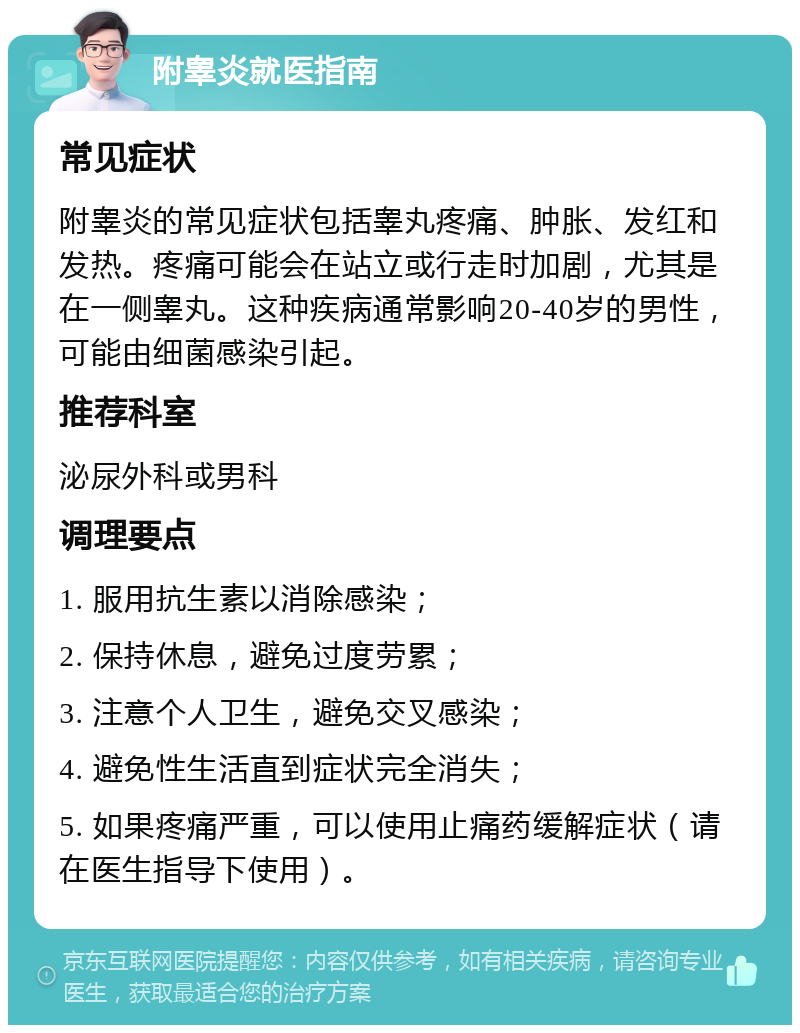 附睾炎就医指南 常见症状 附睾炎的常见症状包括睾丸疼痛、肿胀、发红和发热。疼痛可能会在站立或行走时加剧，尤其是在一侧睾丸。这种疾病通常影响20-40岁的男性，可能由细菌感染引起。 推荐科室 泌尿外科或男科 调理要点 1. 服用抗生素以消除感染； 2. 保持休息，避免过度劳累； 3. 注意个人卫生，避免交叉感染； 4. 避免性生活直到症状完全消失； 5. 如果疼痛严重，可以使用止痛药缓解症状（请在医生指导下使用）。