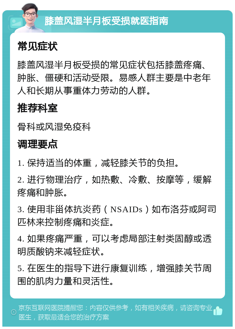 膝盖风湿半月板受损就医指南 常见症状 膝盖风湿半月板受损的常见症状包括膝盖疼痛、肿胀、僵硬和活动受限。易感人群主要是中老年人和长期从事重体力劳动的人群。 推荐科室 骨科或风湿免疫科 调理要点 1. 保持适当的体重，减轻膝关节的负担。 2. 进行物理治疗，如热敷、冷敷、按摩等，缓解疼痛和肿胀。 3. 使用非甾体抗炎药（NSAIDs）如布洛芬或阿司匹林来控制疼痛和炎症。 4. 如果疼痛严重，可以考虑局部注射类固醇或透明质酸钠来减轻症状。 5. 在医生的指导下进行康复训练，增强膝关节周围的肌肉力量和灵活性。