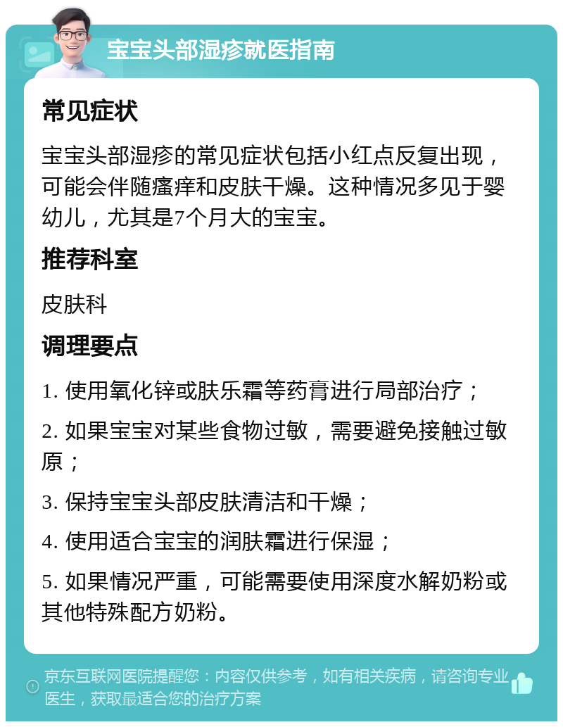 宝宝头部湿疹就医指南 常见症状 宝宝头部湿疹的常见症状包括小红点反复出现，可能会伴随瘙痒和皮肤干燥。这种情况多见于婴幼儿，尤其是7个月大的宝宝。 推荐科室 皮肤科 调理要点 1. 使用氧化锌或肤乐霜等药膏进行局部治疗； 2. 如果宝宝对某些食物过敏，需要避免接触过敏原； 3. 保持宝宝头部皮肤清洁和干燥； 4. 使用适合宝宝的润肤霜进行保湿； 5. 如果情况严重，可能需要使用深度水解奶粉或其他特殊配方奶粉。