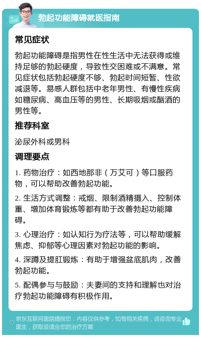 勃起功能障碍就医指南 常见症状 勃起功能障碍是指男性在性生活中无法获得或维持足够的勃起硬度，导致性交困难或不满意。常见症状包括勃起硬度不够、勃起时间短暂、性欲减退等。易感人群包括中老年男性、有慢性疾病如糖尿病、高血压等的男性、长期吸烟或酗酒的男性等。 推荐科室 泌尿外科或男科 调理要点 1. 药物治疗：如西地那非（万艾可）等口服药物，可以帮助改善勃起功能。 2. 生活方式调整：戒烟、限制酒精摄入、控制体重、增加体育锻炼等都有助于改善勃起功能障碍。 3. 心理治疗：如认知行为疗法等，可以帮助缓解焦虑、抑郁等心理因素对勃起功能的影响。 4. 深蹲及提肛锻炼：有助于增强盆底肌肉，改善勃起功能。 5. 配偶参与与鼓励：夫妻间的支持和理解也对治疗勃起功能障碍有积极作用。