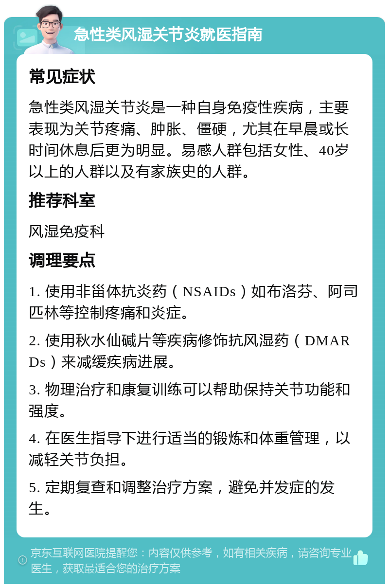 急性类风湿关节炎就医指南 常见症状 急性类风湿关节炎是一种自身免疫性疾病，主要表现为关节疼痛、肿胀、僵硬，尤其在早晨或长时间休息后更为明显。易感人群包括女性、40岁以上的人群以及有家族史的人群。 推荐科室 风湿免疫科 调理要点 1. 使用非甾体抗炎药（NSAIDs）如布洛芬、阿司匹林等控制疼痛和炎症。 2. 使用秋水仙碱片等疾病修饰抗风湿药（DMARDs）来减缓疾病进展。 3. 物理治疗和康复训练可以帮助保持关节功能和强度。 4. 在医生指导下进行适当的锻炼和体重管理，以减轻关节负担。 5. 定期复查和调整治疗方案，避免并发症的发生。