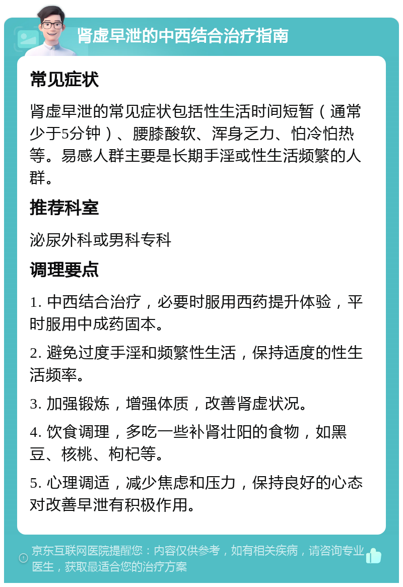 肾虚早泄的中西结合治疗指南 常见症状 肾虚早泄的常见症状包括性生活时间短暂（通常少于5分钟）、腰膝酸软、浑身乏力、怕冷怕热等。易感人群主要是长期手淫或性生活频繁的人群。 推荐科室 泌尿外科或男科专科 调理要点 1. 中西结合治疗，必要时服用西药提升体验，平时服用中成药固本。 2. 避免过度手淫和频繁性生活，保持适度的性生活频率。 3. 加强锻炼，增强体质，改善肾虚状况。 4. 饮食调理，多吃一些补肾壮阳的食物，如黑豆、核桃、枸杞等。 5. 心理调适，减少焦虑和压力，保持良好的心态对改善早泄有积极作用。