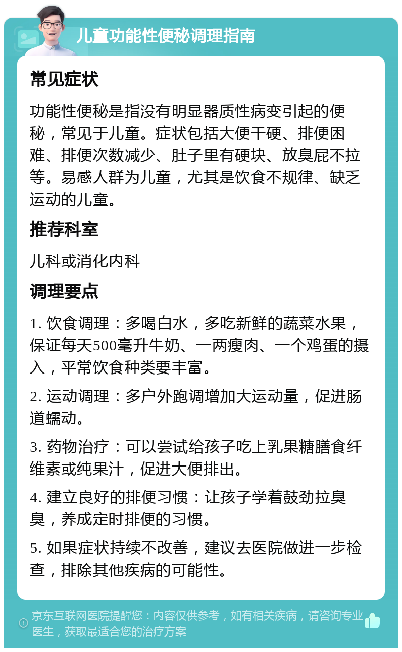 儿童功能性便秘调理指南 常见症状 功能性便秘是指没有明显器质性病变引起的便秘，常见于儿童。症状包括大便干硬、排便困难、排便次数减少、肚子里有硬块、放臭屁不拉等。易感人群为儿童，尤其是饮食不规律、缺乏运动的儿童。 推荐科室 儿科或消化内科 调理要点 1. 饮食调理：多喝白水，多吃新鲜的蔬菜水果，保证每天500毫升牛奶、一两瘦肉、一个鸡蛋的摄入，平常饮食种类要丰富。 2. 运动调理：多户外跑调增加大运动量，促进肠道蠕动。 3. 药物治疗：可以尝试给孩子吃上乳果糖膳食纤维素或纯果汁，促进大便排出。 4. 建立良好的排便习惯：让孩子学着鼓劲拉臭臭，养成定时排便的习惯。 5. 如果症状持续不改善，建议去医院做进一步检查，排除其他疾病的可能性。