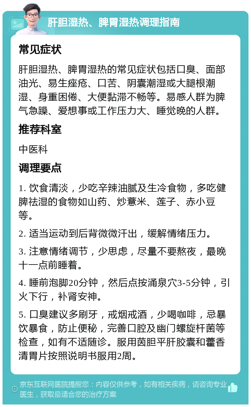 肝胆湿热、脾胃湿热调理指南 常见症状 肝胆湿热、脾胃湿热的常见症状包括口臭、面部油光、易生痤疮、口苦、阴囊潮湿或大腿根潮湿、身重困倦、大便黏滞不畅等。易感人群为脾气急躁、爱想事或工作压力大、睡觉晚的人群。 推荐科室 中医科 调理要点 1. 饮食清淡，少吃辛辣油腻及生冷食物，多吃健脾祛湿的食物如山药、炒薏米、莲子、赤小豆等。 2. 适当运动到后背微微汗出，缓解情绪压力。 3. 注意情绪调节，少思虑，尽量不要熬夜，最晚十一点前睡着。 4. 睡前泡脚20分钟，然后点按涌泉穴3-5分钟，引火下行，补肾安神。 5. 口臭建议多刷牙，戒烟戒酒，少喝咖啡，忌暴饮暴食，防止便秘，完善口腔及幽门螺旋杆菌等检查，如有不适随诊。服用茵胆平肝胶囊和藿香清胃片按照说明书服用2周。