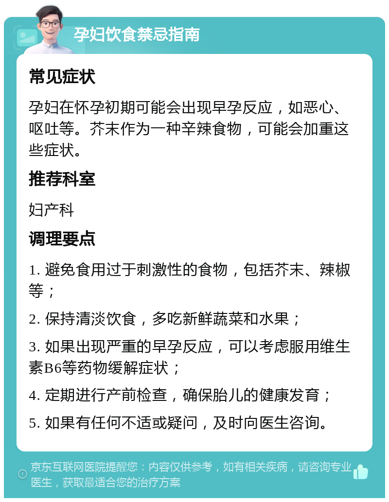 孕妇饮食禁忌指南 常见症状 孕妇在怀孕初期可能会出现早孕反应，如恶心、呕吐等。芥末作为一种辛辣食物，可能会加重这些症状。 推荐科室 妇产科 调理要点 1. 避免食用过于刺激性的食物，包括芥末、辣椒等； 2. 保持清淡饮食，多吃新鲜蔬菜和水果； 3. 如果出现严重的早孕反应，可以考虑服用维生素B6等药物缓解症状； 4. 定期进行产前检查，确保胎儿的健康发育； 5. 如果有任何不适或疑问，及时向医生咨询。