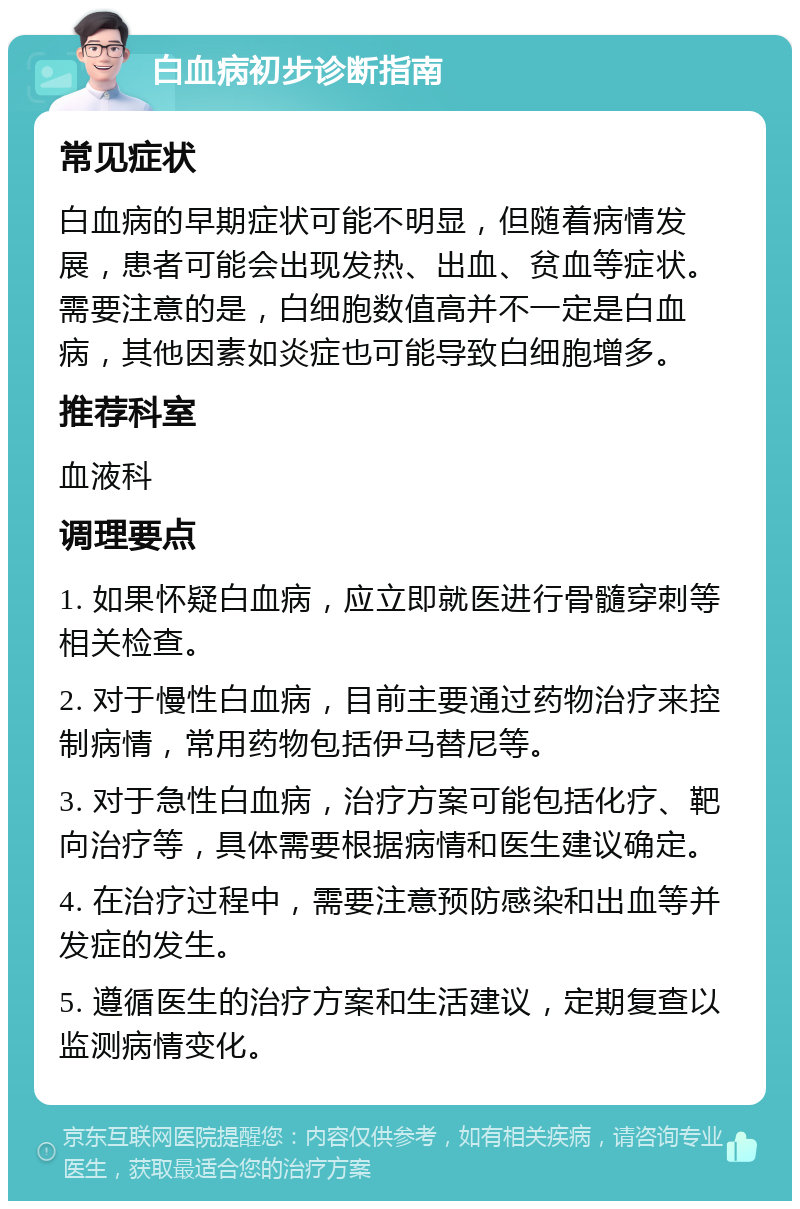 白血病初步诊断指南 常见症状 白血病的早期症状可能不明显，但随着病情发展，患者可能会出现发热、出血、贫血等症状。需要注意的是，白细胞数值高并不一定是白血病，其他因素如炎症也可能导致白细胞增多。 推荐科室 血液科 调理要点 1. 如果怀疑白血病，应立即就医进行骨髓穿刺等相关检查。 2. 对于慢性白血病，目前主要通过药物治疗来控制病情，常用药物包括伊马替尼等。 3. 对于急性白血病，治疗方案可能包括化疗、靶向治疗等，具体需要根据病情和医生建议确定。 4. 在治疗过程中，需要注意预防感染和出血等并发症的发生。 5. 遵循医生的治疗方案和生活建议，定期复查以监测病情变化。