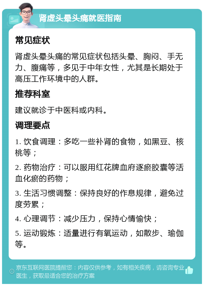 肾虚头晕头痛就医指南 常见症状 肾虚头晕头痛的常见症状包括头晕、胸闷、手无力、腹痛等，多见于中年女性，尤其是长期处于高压工作环境中的人群。 推荐科室 建议就诊于中医科或内科。 调理要点 1. 饮食调理：多吃一些补肾的食物，如黑豆、核桃等； 2. 药物治疗：可以服用红花牌血府逐瘀胶囊等活血化瘀的药物； 3. 生活习惯调整：保持良好的作息规律，避免过度劳累； 4. 心理调节：减少压力，保持心情愉快； 5. 运动锻炼：适量进行有氧运动，如散步、瑜伽等。