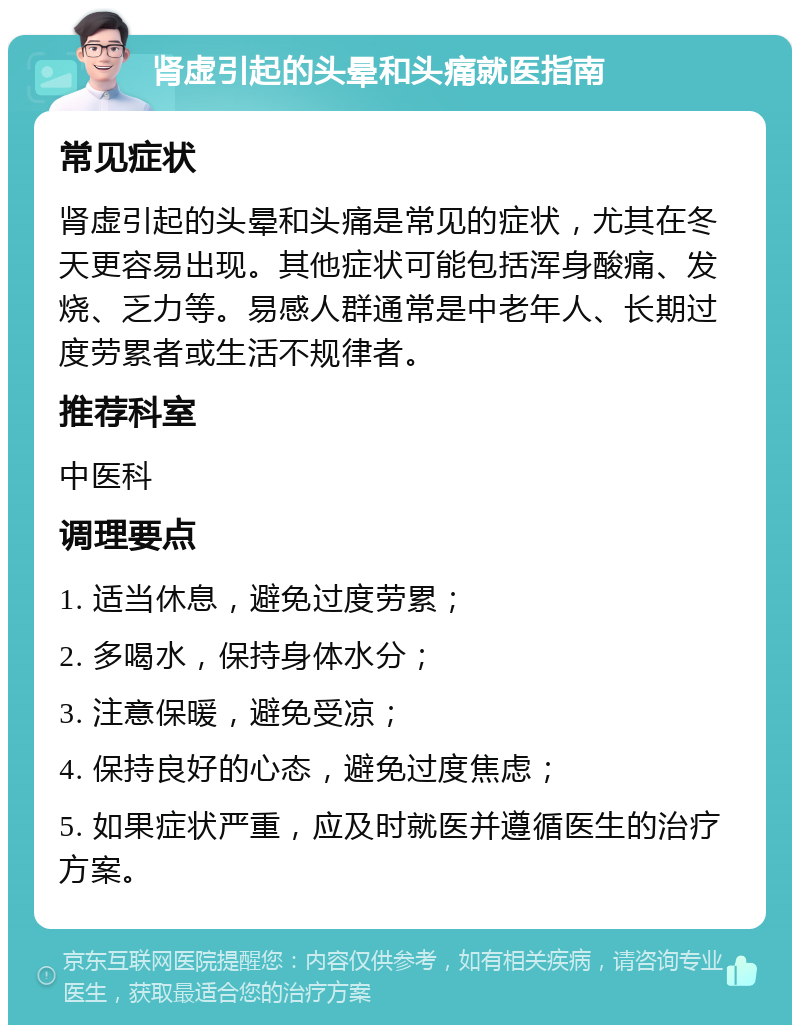 肾虚引起的头晕和头痛就医指南 常见症状 肾虚引起的头晕和头痛是常见的症状，尤其在冬天更容易出现。其他症状可能包括浑身酸痛、发烧、乏力等。易感人群通常是中老年人、长期过度劳累者或生活不规律者。 推荐科室 中医科 调理要点 1. 适当休息，避免过度劳累； 2. 多喝水，保持身体水分； 3. 注意保暖，避免受凉； 4. 保持良好的心态，避免过度焦虑； 5. 如果症状严重，应及时就医并遵循医生的治疗方案。