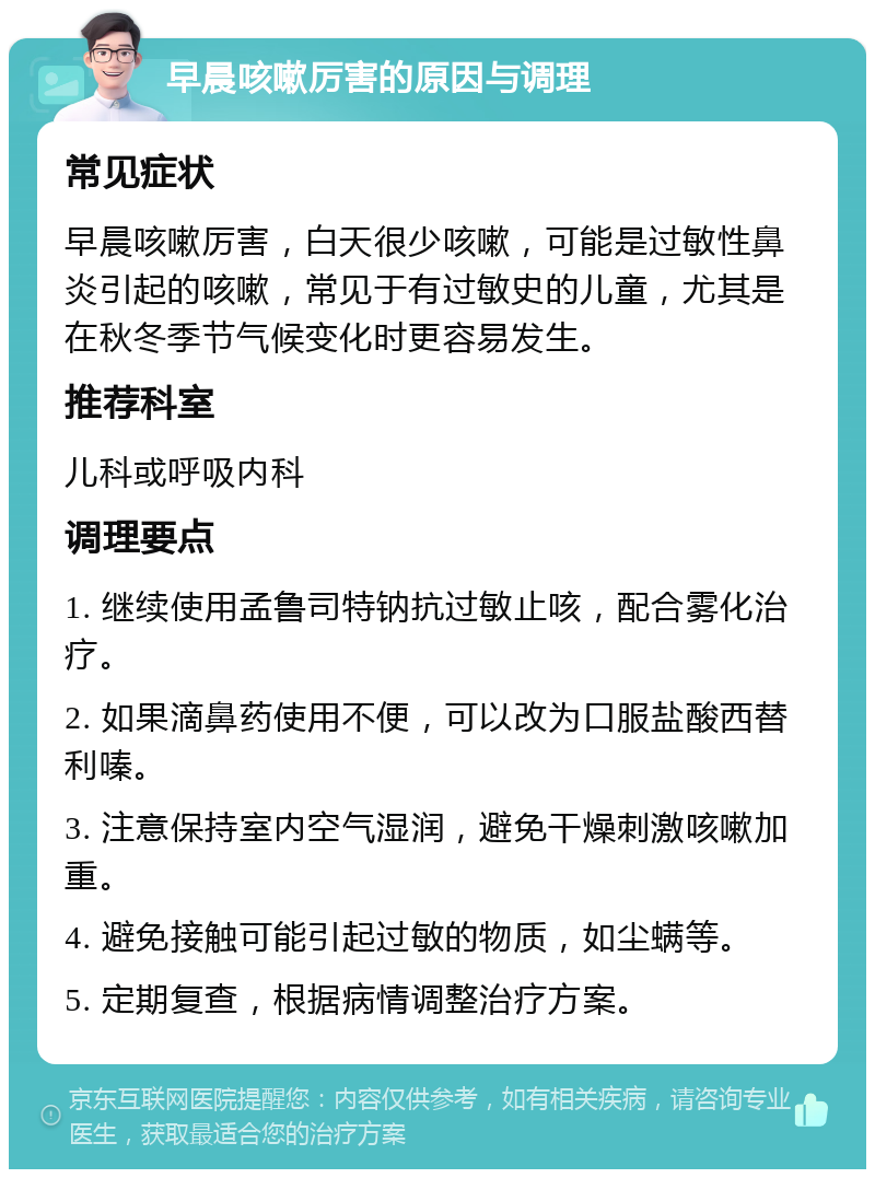 早晨咳嗽厉害的原因与调理 常见症状 早晨咳嗽厉害，白天很少咳嗽，可能是过敏性鼻炎引起的咳嗽，常见于有过敏史的儿童，尤其是在秋冬季节气候变化时更容易发生。 推荐科室 儿科或呼吸内科 调理要点 1. 继续使用孟鲁司特钠抗过敏止咳，配合雾化治疗。 2. 如果滴鼻药使用不便，可以改为口服盐酸西替利嗪。 3. 注意保持室内空气湿润，避免干燥刺激咳嗽加重。 4. 避免接触可能引起过敏的物质，如尘螨等。 5. 定期复查，根据病情调整治疗方案。