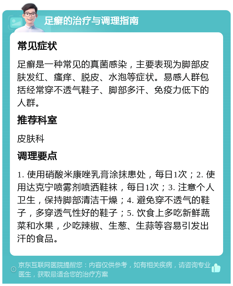 足癣的治疗与调理指南 常见症状 足癣是一种常见的真菌感染，主要表现为脚部皮肤发红、瘙痒、脱皮、水泡等症状。易感人群包括经常穿不透气鞋子、脚部多汗、免疫力低下的人群。 推荐科室 皮肤科 调理要点 1. 使用硝酸米康唑乳膏涂抹患处，每日1次；2. 使用达克宁喷雾剂喷洒鞋袜，每日1次；3. 注意个人卫生，保持脚部清洁干燥；4. 避免穿不透气的鞋子，多穿透气性好的鞋子；5. 饮食上多吃新鲜蔬菜和水果，少吃辣椒、生葱、生蒜等容易引发出汗的食品。