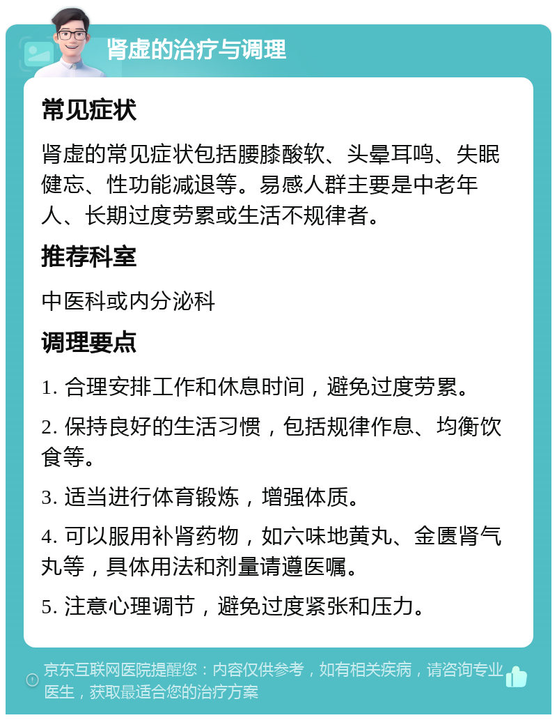 肾虚的治疗与调理 常见症状 肾虚的常见症状包括腰膝酸软、头晕耳鸣、失眠健忘、性功能减退等。易感人群主要是中老年人、长期过度劳累或生活不规律者。 推荐科室 中医科或内分泌科 调理要点 1. 合理安排工作和休息时间，避免过度劳累。 2. 保持良好的生活习惯，包括规律作息、均衡饮食等。 3. 适当进行体育锻炼，增强体质。 4. 可以服用补肾药物，如六味地黄丸、金匮肾气丸等，具体用法和剂量请遵医嘱。 5. 注意心理调节，避免过度紧张和压力。