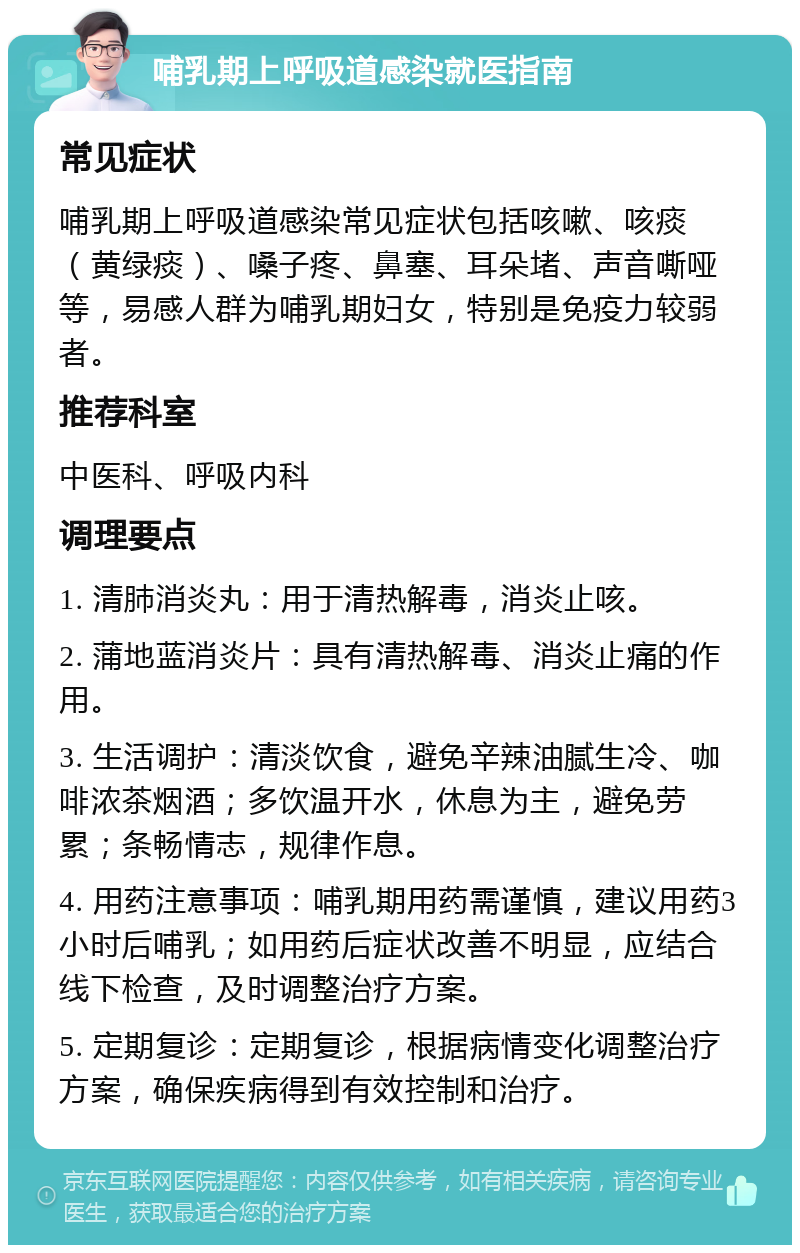 哺乳期上呼吸道感染就医指南 常见症状 哺乳期上呼吸道感染常见症状包括咳嗽、咳痰（黄绿痰）、嗓子疼、鼻塞、耳朵堵、声音嘶哑等，易感人群为哺乳期妇女，特别是免疫力较弱者。 推荐科室 中医科、呼吸内科 调理要点 1. 清肺消炎丸：用于清热解毒，消炎止咳。 2. 蒲地蓝消炎片：具有清热解毒、消炎止痛的作用。 3. 生活调护：清淡饮食，避免辛辣油腻生冷、咖啡浓茶烟酒；多饮温开水，休息为主，避免劳累；条畅情志，规律作息。 4. 用药注意事项：哺乳期用药需谨慎，建议用药3小时后哺乳；如用药后症状改善不明显，应结合线下检查，及时调整治疗方案。 5. 定期复诊：定期复诊，根据病情变化调整治疗方案，确保疾病得到有效控制和治疗。