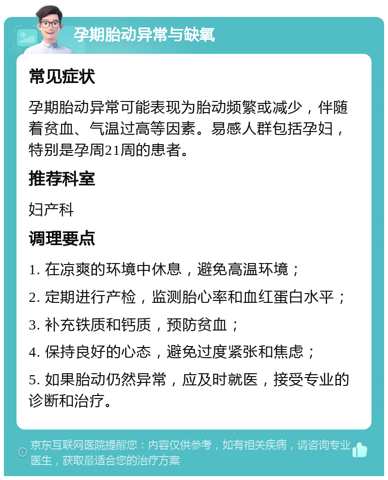 孕期胎动异常与缺氧 常见症状 孕期胎动异常可能表现为胎动频繁或减少，伴随着贫血、气温过高等因素。易感人群包括孕妇，特别是孕周21周的患者。 推荐科室 妇产科 调理要点 1. 在凉爽的环境中休息，避免高温环境； 2. 定期进行产检，监测胎心率和血红蛋白水平； 3. 补充铁质和钙质，预防贫血； 4. 保持良好的心态，避免过度紧张和焦虑； 5. 如果胎动仍然异常，应及时就医，接受专业的诊断和治疗。