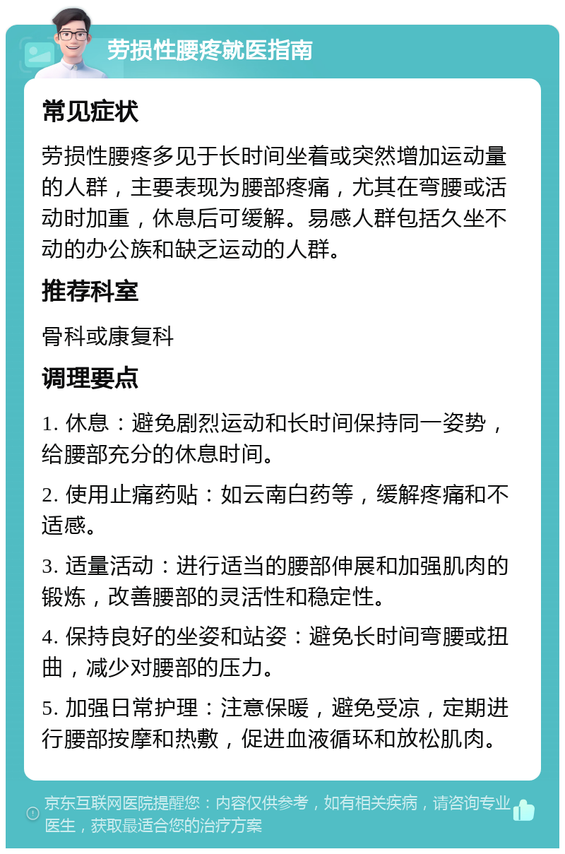 劳损性腰疼就医指南 常见症状 劳损性腰疼多见于长时间坐着或突然增加运动量的人群，主要表现为腰部疼痛，尤其在弯腰或活动时加重，休息后可缓解。易感人群包括久坐不动的办公族和缺乏运动的人群。 推荐科室 骨科或康复科 调理要点 1. 休息：避免剧烈运动和长时间保持同一姿势，给腰部充分的休息时间。 2. 使用止痛药贴：如云南白药等，缓解疼痛和不适感。 3. 适量活动：进行适当的腰部伸展和加强肌肉的锻炼，改善腰部的灵活性和稳定性。 4. 保持良好的坐姿和站姿：避免长时间弯腰或扭曲，减少对腰部的压力。 5. 加强日常护理：注意保暖，避免受凉，定期进行腰部按摩和热敷，促进血液循环和放松肌肉。