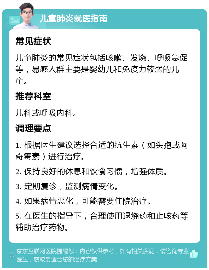 儿童肺炎就医指南 常见症状 儿童肺炎的常见症状包括咳嗽、发烧、呼吸急促等，易感人群主要是婴幼儿和免疫力较弱的儿童。 推荐科室 儿科或呼吸内科。 调理要点 1. 根据医生建议选择合适的抗生素（如头孢或阿奇霉素）进行治疗。 2. 保持良好的休息和饮食习惯，增强体质。 3. 定期复诊，监测病情变化。 4. 如果病情恶化，可能需要住院治疗。 5. 在医生的指导下，合理使用退烧药和止咳药等辅助治疗药物。