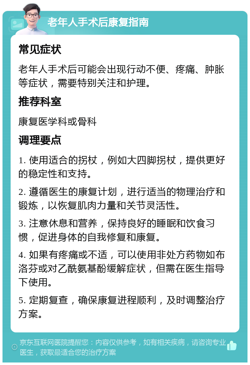 老年人手术后康复指南 常见症状 老年人手术后可能会出现行动不便、疼痛、肿胀等症状，需要特别关注和护理。 推荐科室 康复医学科或骨科 调理要点 1. 使用适合的拐杖，例如大四脚拐杖，提供更好的稳定性和支持。 2. 遵循医生的康复计划，进行适当的物理治疗和锻炼，以恢复肌肉力量和关节灵活性。 3. 注意休息和营养，保持良好的睡眠和饮食习惯，促进身体的自我修复和康复。 4. 如果有疼痛或不适，可以使用非处方药物如布洛芬或对乙酰氨基酚缓解症状，但需在医生指导下使用。 5. 定期复查，确保康复进程顺利，及时调整治疗方案。