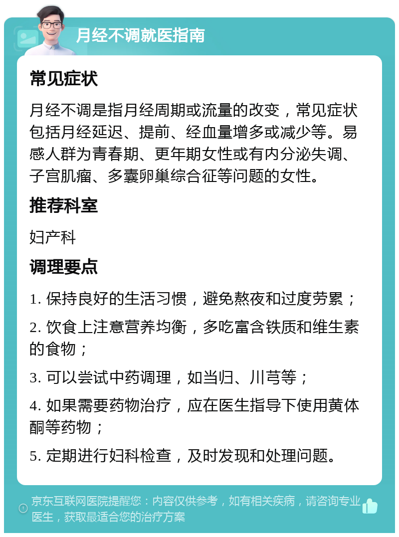 月经不调就医指南 常见症状 月经不调是指月经周期或流量的改变，常见症状包括月经延迟、提前、经血量增多或减少等。易感人群为青春期、更年期女性或有内分泌失调、子宫肌瘤、多囊卵巢综合征等问题的女性。 推荐科室 妇产科 调理要点 1. 保持良好的生活习惯，避免熬夜和过度劳累； 2. 饮食上注意营养均衡，多吃富含铁质和维生素的食物； 3. 可以尝试中药调理，如当归、川芎等； 4. 如果需要药物治疗，应在医生指导下使用黄体酮等药物； 5. 定期进行妇科检查，及时发现和处理问题。