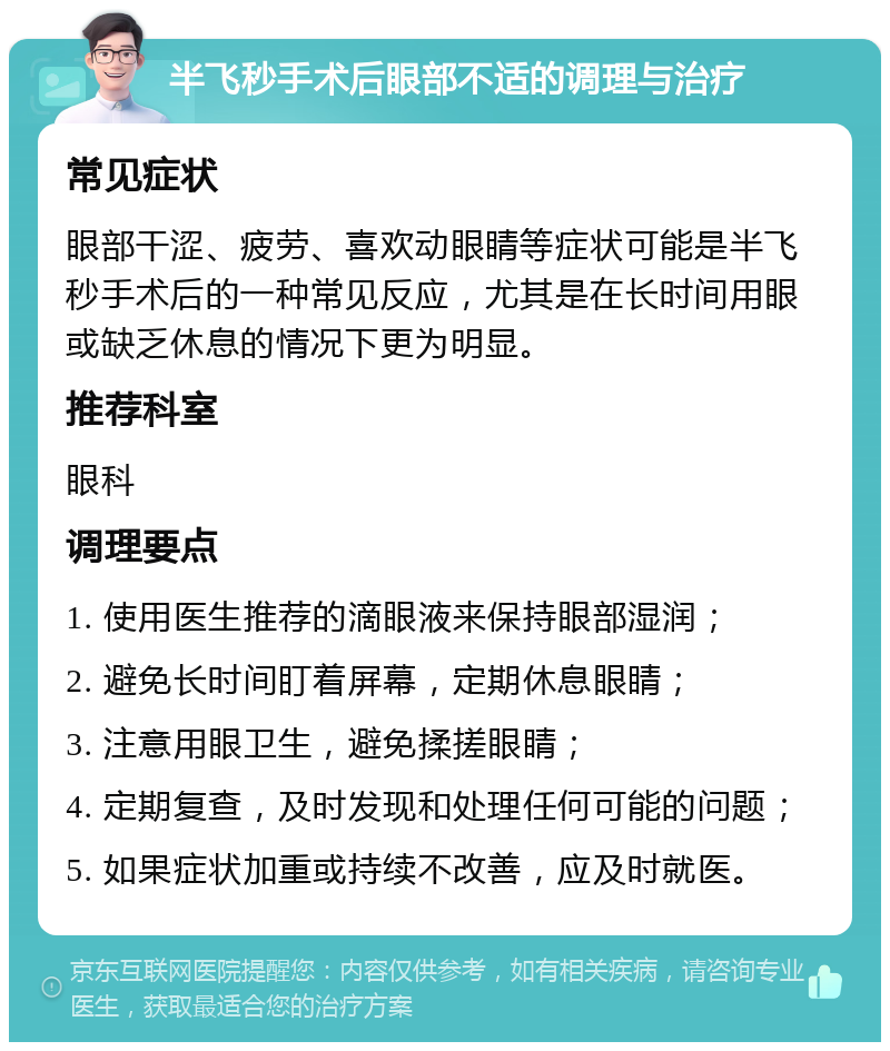 半飞秒手术后眼部不适的调理与治疗 常见症状 眼部干涩、疲劳、喜欢动眼睛等症状可能是半飞秒手术后的一种常见反应，尤其是在长时间用眼或缺乏休息的情况下更为明显。 推荐科室 眼科 调理要点 1. 使用医生推荐的滴眼液来保持眼部湿润； 2. 避免长时间盯着屏幕，定期休息眼睛； 3. 注意用眼卫生，避免揉搓眼睛； 4. 定期复查，及时发现和处理任何可能的问题； 5. 如果症状加重或持续不改善，应及时就医。