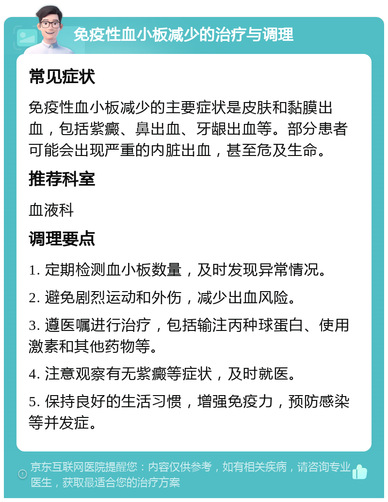 免疫性血小板减少的治疗与调理 常见症状 免疫性血小板减少的主要症状是皮肤和黏膜出血，包括紫癜、鼻出血、牙龈出血等。部分患者可能会出现严重的内脏出血，甚至危及生命。 推荐科室 血液科 调理要点 1. 定期检测血小板数量，及时发现异常情况。 2. 避免剧烈运动和外伤，减少出血风险。 3. 遵医嘱进行治疗，包括输注丙种球蛋白、使用激素和其他药物等。 4. 注意观察有无紫癜等症状，及时就医。 5. 保持良好的生活习惯，增强免疫力，预防感染等并发症。