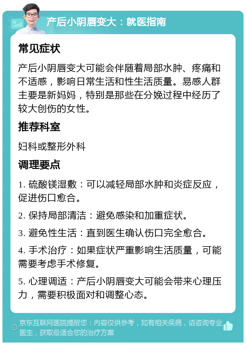 产后小阴唇变大：就医指南 常见症状 产后小阴唇变大可能会伴随着局部水肿、疼痛和不适感，影响日常生活和性生活质量。易感人群主要是新妈妈，特别是那些在分娩过程中经历了较大创伤的女性。 推荐科室 妇科或整形外科 调理要点 1. 硫酸镁湿敷：可以减轻局部水肿和炎症反应，促进伤口愈合。 2. 保持局部清洁：避免感染和加重症状。 3. 避免性生活：直到医生确认伤口完全愈合。 4. 手术治疗：如果症状严重影响生活质量，可能需要考虑手术修复。 5. 心理调适：产后小阴唇变大可能会带来心理压力，需要积极面对和调整心态。