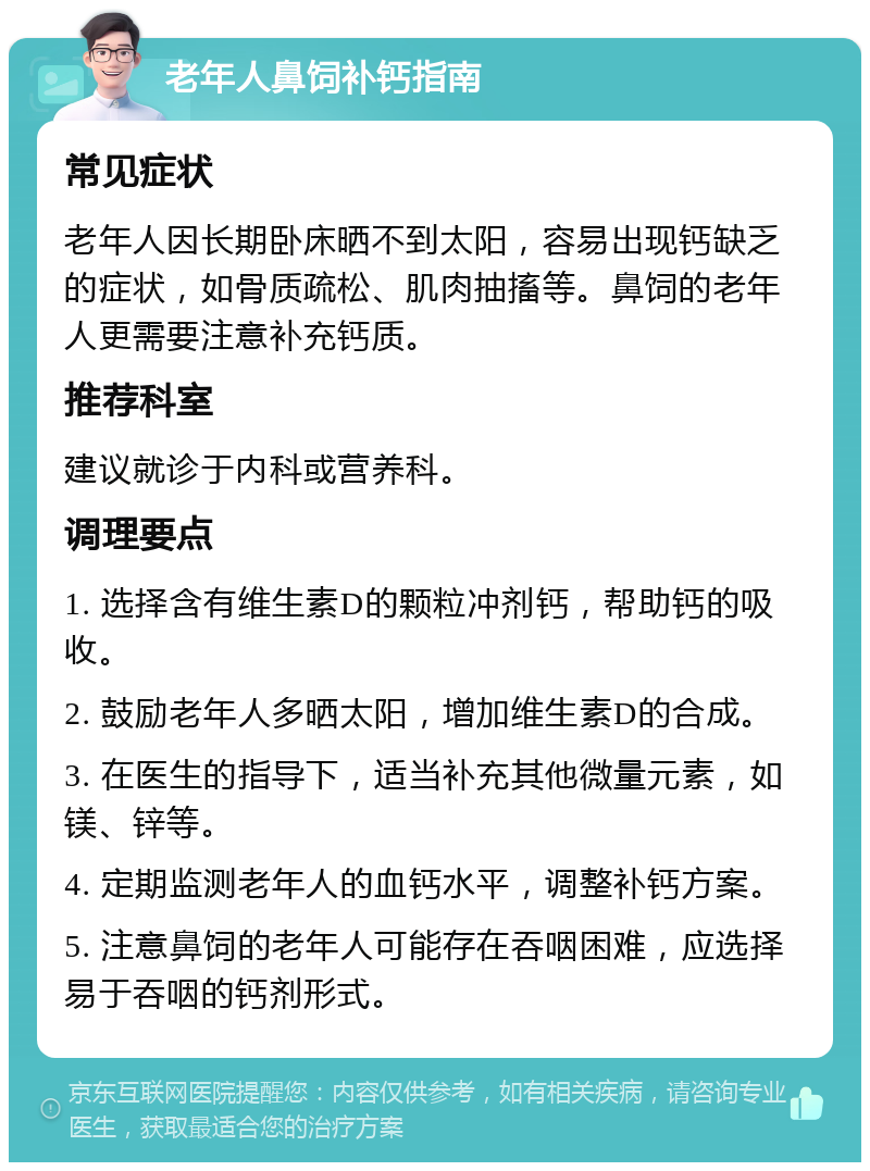 老年人鼻饲补钙指南 常见症状 老年人因长期卧床晒不到太阳，容易出现钙缺乏的症状，如骨质疏松、肌肉抽搐等。鼻饲的老年人更需要注意补充钙质。 推荐科室 建议就诊于内科或营养科。 调理要点 1. 选择含有维生素D的颗粒冲剂钙，帮助钙的吸收。 2. 鼓励老年人多晒太阳，增加维生素D的合成。 3. 在医生的指导下，适当补充其他微量元素，如镁、锌等。 4. 定期监测老年人的血钙水平，调整补钙方案。 5. 注意鼻饲的老年人可能存在吞咽困难，应选择易于吞咽的钙剂形式。