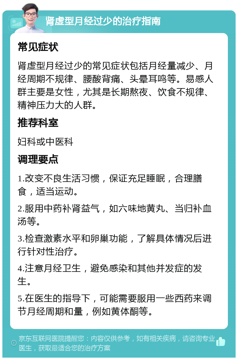 肾虚型月经过少的治疗指南 常见症状 肾虚型月经过少的常见症状包括月经量减少、月经周期不规律、腰酸背痛、头晕耳鸣等。易感人群主要是女性，尤其是长期熬夜、饮食不规律、精神压力大的人群。 推荐科室 妇科或中医科 调理要点 1.改变不良生活习惯，保证充足睡眠，合理膳食，适当运动。 2.服用中药补肾益气，如六味地黄丸、当归补血汤等。 3.检查激素水平和卵巢功能，了解具体情况后进行针对性治疗。 4.注意月经卫生，避免感染和其他并发症的发生。 5.在医生的指导下，可能需要服用一些西药来调节月经周期和量，例如黄体酮等。