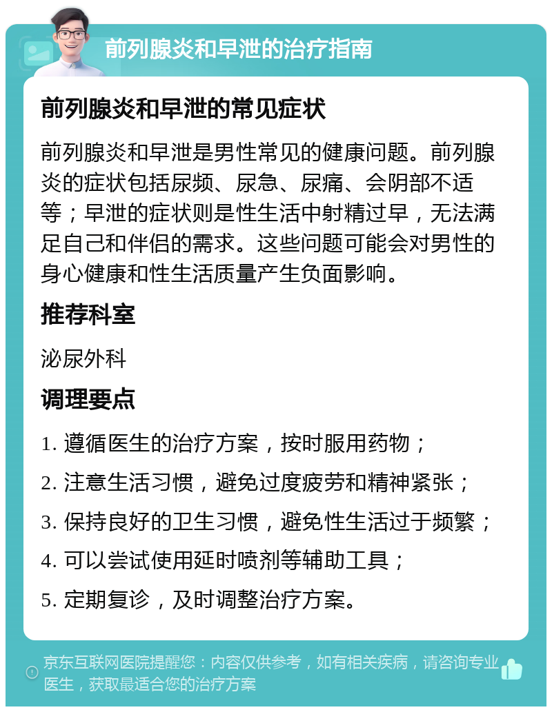 前列腺炎和早泄的治疗指南 前列腺炎和早泄的常见症状 前列腺炎和早泄是男性常见的健康问题。前列腺炎的症状包括尿频、尿急、尿痛、会阴部不适等；早泄的症状则是性生活中射精过早，无法满足自己和伴侣的需求。这些问题可能会对男性的身心健康和性生活质量产生负面影响。 推荐科室 泌尿外科 调理要点 1. 遵循医生的治疗方案，按时服用药物； 2. 注意生活习惯，避免过度疲劳和精神紧张； 3. 保持良好的卫生习惯，避免性生活过于频繁； 4. 可以尝试使用延时喷剂等辅助工具； 5. 定期复诊，及时调整治疗方案。