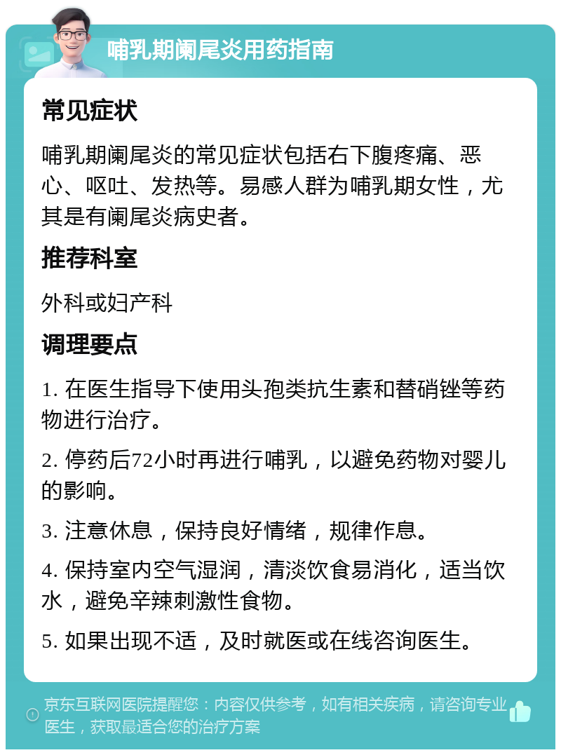 哺乳期阑尾炎用药指南 常见症状 哺乳期阑尾炎的常见症状包括右下腹疼痛、恶心、呕吐、发热等。易感人群为哺乳期女性，尤其是有阑尾炎病史者。 推荐科室 外科或妇产科 调理要点 1. 在医生指导下使用头孢类抗生素和替硝锉等药物进行治疗。 2. 停药后72小时再进行哺乳，以避免药物对婴儿的影响。 3. 注意休息，保持良好情绪，规律作息。 4. 保持室内空气湿润，清淡饮食易消化，适当饮水，避免辛辣刺激性食物。 5. 如果出现不适，及时就医或在线咨询医生。