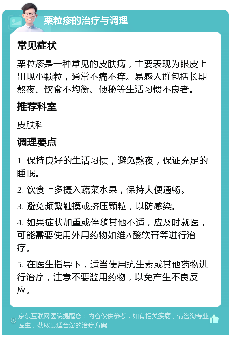 栗粒疹的治疗与调理 常见症状 栗粒疹是一种常见的皮肤病，主要表现为眼皮上出现小颗粒，通常不痛不痒。易感人群包括长期熬夜、饮食不均衡、便秘等生活习惯不良者。 推荐科室 皮肤科 调理要点 1. 保持良好的生活习惯，避免熬夜，保证充足的睡眠。 2. 饮食上多摄入蔬菜水果，保持大便通畅。 3. 避免频繁触摸或挤压颗粒，以防感染。 4. 如果症状加重或伴随其他不适，应及时就医，可能需要使用外用药物如维A酸软膏等进行治疗。 5. 在医生指导下，适当使用抗生素或其他药物进行治疗，注意不要滥用药物，以免产生不良反应。