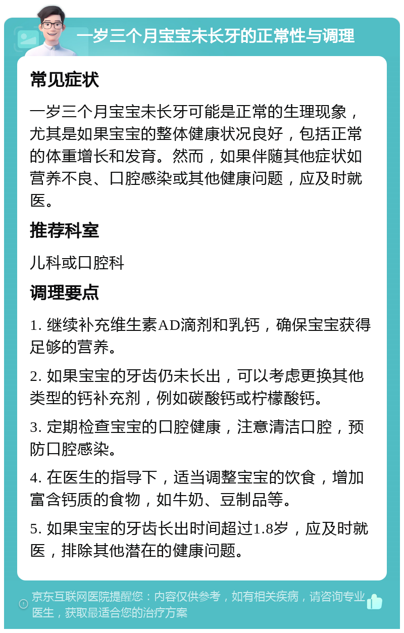 一岁三个月宝宝未长牙的正常性与调理 常见症状 一岁三个月宝宝未长牙可能是正常的生理现象，尤其是如果宝宝的整体健康状况良好，包括正常的体重增长和发育。然而，如果伴随其他症状如营养不良、口腔感染或其他健康问题，应及时就医。 推荐科室 儿科或口腔科 调理要点 1. 继续补充维生素AD滴剂和乳钙，确保宝宝获得足够的营养。 2. 如果宝宝的牙齿仍未长出，可以考虑更换其他类型的钙补充剂，例如碳酸钙或柠檬酸钙。 3. 定期检查宝宝的口腔健康，注意清洁口腔，预防口腔感染。 4. 在医生的指导下，适当调整宝宝的饮食，增加富含钙质的食物，如牛奶、豆制品等。 5. 如果宝宝的牙齿长出时间超过1.8岁，应及时就医，排除其他潜在的健康问题。