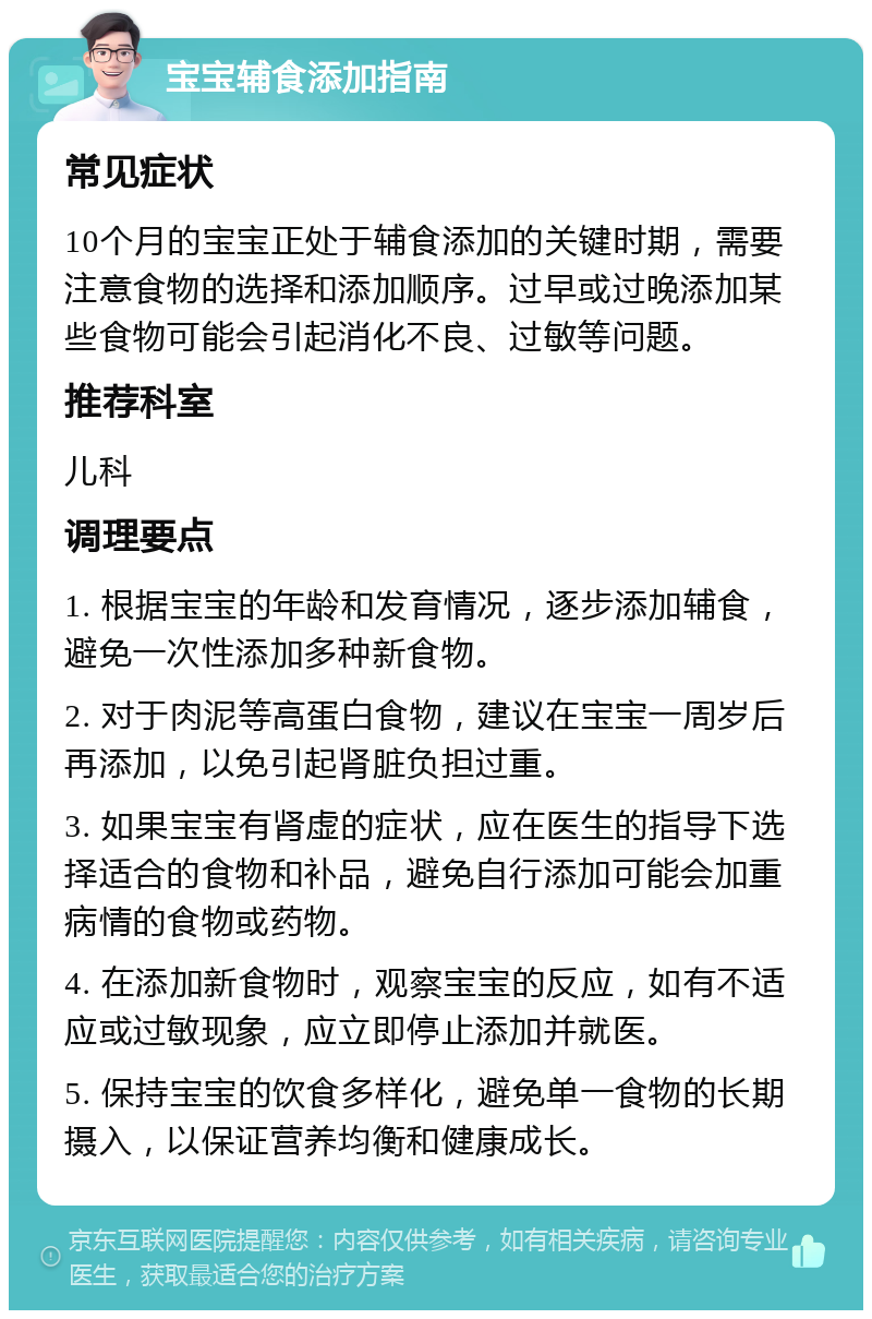 宝宝辅食添加指南 常见症状 10个月的宝宝正处于辅食添加的关键时期，需要注意食物的选择和添加顺序。过早或过晚添加某些食物可能会引起消化不良、过敏等问题。 推荐科室 儿科 调理要点 1. 根据宝宝的年龄和发育情况，逐步添加辅食，避免一次性添加多种新食物。 2. 对于肉泥等高蛋白食物，建议在宝宝一周岁后再添加，以免引起肾脏负担过重。 3. 如果宝宝有肾虚的症状，应在医生的指导下选择适合的食物和补品，避免自行添加可能会加重病情的食物或药物。 4. 在添加新食物时，观察宝宝的反应，如有不适应或过敏现象，应立即停止添加并就医。 5. 保持宝宝的饮食多样化，避免单一食物的长期摄入，以保证营养均衡和健康成长。