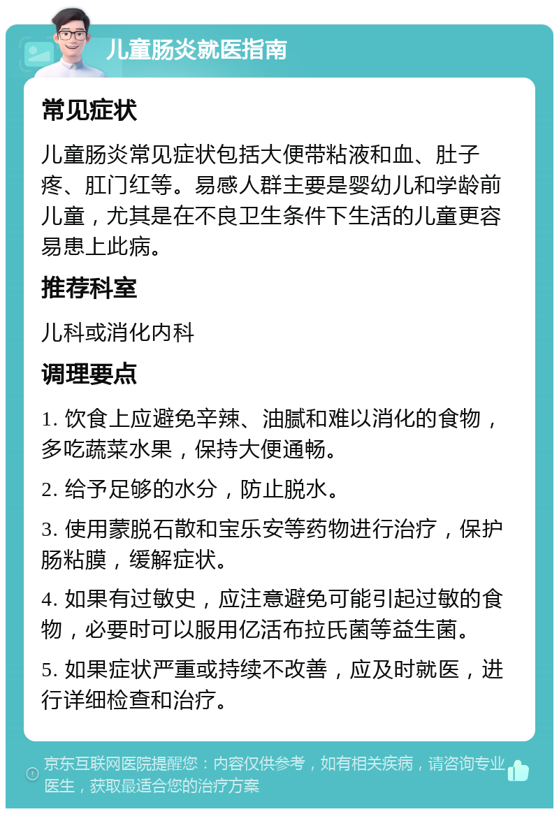 儿童肠炎就医指南 常见症状 儿童肠炎常见症状包括大便带粘液和血、肚子疼、肛门红等。易感人群主要是婴幼儿和学龄前儿童，尤其是在不良卫生条件下生活的儿童更容易患上此病。 推荐科室 儿科或消化内科 调理要点 1. 饮食上应避免辛辣、油腻和难以消化的食物，多吃蔬菜水果，保持大便通畅。 2. 给予足够的水分，防止脱水。 3. 使用蒙脱石散和宝乐安等药物进行治疗，保护肠粘膜，缓解症状。 4. 如果有过敏史，应注意避免可能引起过敏的食物，必要时可以服用亿活布拉氏菌等益生菌。 5. 如果症状严重或持续不改善，应及时就医，进行详细检查和治疗。