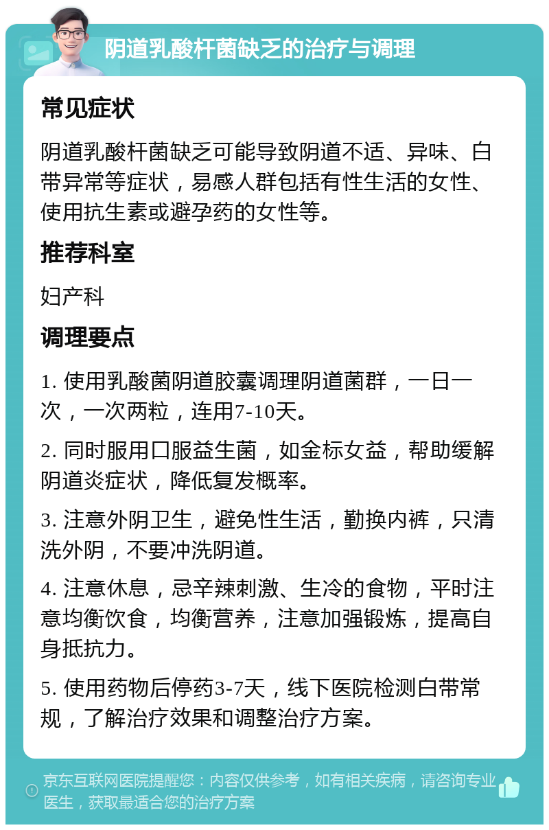 阴道乳酸杆菌缺乏的治疗与调理 常见症状 阴道乳酸杆菌缺乏可能导致阴道不适、异味、白带异常等症状，易感人群包括有性生活的女性、使用抗生素或避孕药的女性等。 推荐科室 妇产科 调理要点 1. 使用乳酸菌阴道胶囊调理阴道菌群，一日一次，一次两粒，连用7-10天。 2. 同时服用口服益生菌，如金标女益，帮助缓解阴道炎症状，降低复发概率。 3. 注意外阴卫生，避免性生活，勤换内裤，只清洗外阴，不要冲洗阴道。 4. 注意休息，忌辛辣刺激、生冷的食物，平时注意均衡饮食，均衡营养，注意加强锻炼，提高自身抵抗力。 5. 使用药物后停药3-7天，线下医院检测白带常规，了解治疗效果和调整治疗方案。