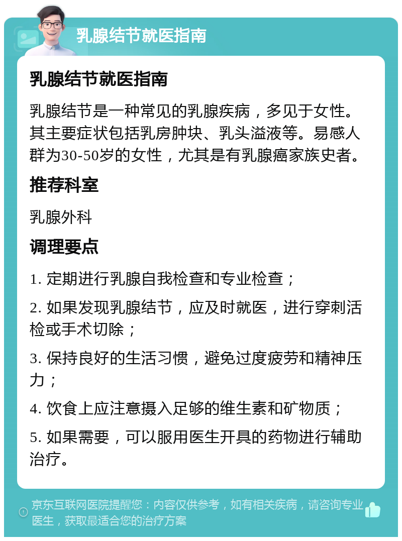 乳腺结节就医指南 乳腺结节就医指南 乳腺结节是一种常见的乳腺疾病，多见于女性。其主要症状包括乳房肿块、乳头溢液等。易感人群为30-50岁的女性，尤其是有乳腺癌家族史者。 推荐科室 乳腺外科 调理要点 1. 定期进行乳腺自我检查和专业检查； 2. 如果发现乳腺结节，应及时就医，进行穿刺活检或手术切除； 3. 保持良好的生活习惯，避免过度疲劳和精神压力； 4. 饮食上应注意摄入足够的维生素和矿物质； 5. 如果需要，可以服用医生开具的药物进行辅助治疗。