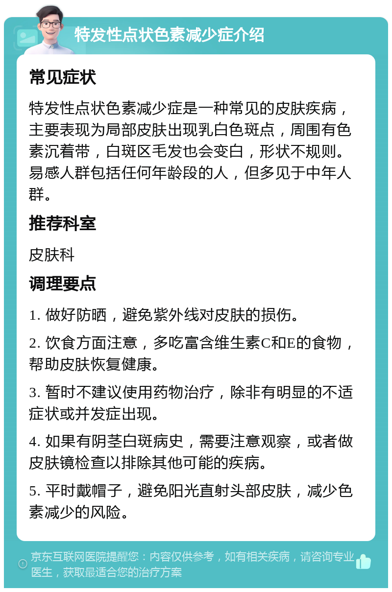 特发性点状色素减少症介绍 常见症状 特发性点状色素减少症是一种常见的皮肤疾病，主要表现为局部皮肤出现乳白色斑点，周围有色素沉着带，白斑区毛发也会变白，形状不规则。易感人群包括任何年龄段的人，但多见于中年人群。 推荐科室 皮肤科 调理要点 1. 做好防晒，避免紫外线对皮肤的损伤。 2. 饮食方面注意，多吃富含维生素C和E的食物，帮助皮肤恢复健康。 3. 暂时不建议使用药物治疗，除非有明显的不适症状或并发症出现。 4. 如果有阴茎白斑病史，需要注意观察，或者做皮肤镜检查以排除其他可能的疾病。 5. 平时戴帽子，避免阳光直射头部皮肤，减少色素减少的风险。