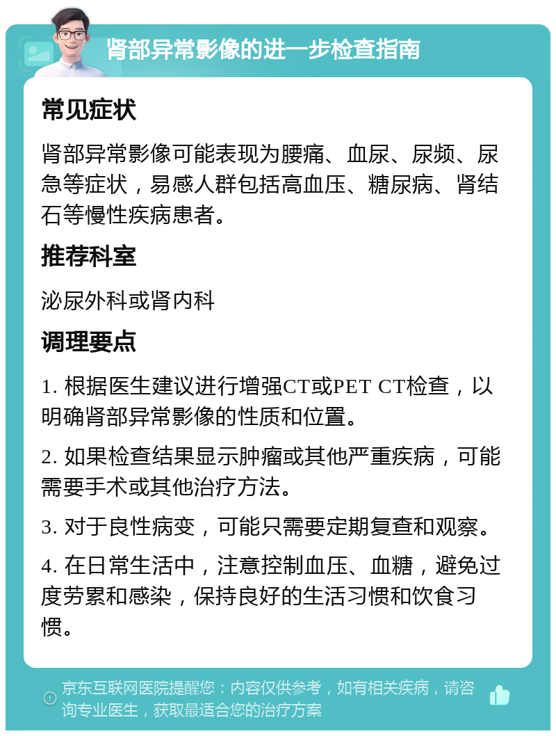 肾部异常影像的进一步检查指南 常见症状 肾部异常影像可能表现为腰痛、血尿、尿频、尿急等症状，易感人群包括高血压、糖尿病、肾结石等慢性疾病患者。 推荐科室 泌尿外科或肾内科 调理要点 1. 根据医生建议进行增强CT或PET CT检查，以明确肾部异常影像的性质和位置。 2. 如果检查结果显示肿瘤或其他严重疾病，可能需要手术或其他治疗方法。 3. 对于良性病变，可能只需要定期复查和观察。 4. 在日常生活中，注意控制血压、血糖，避免过度劳累和感染，保持良好的生活习惯和饮食习惯。