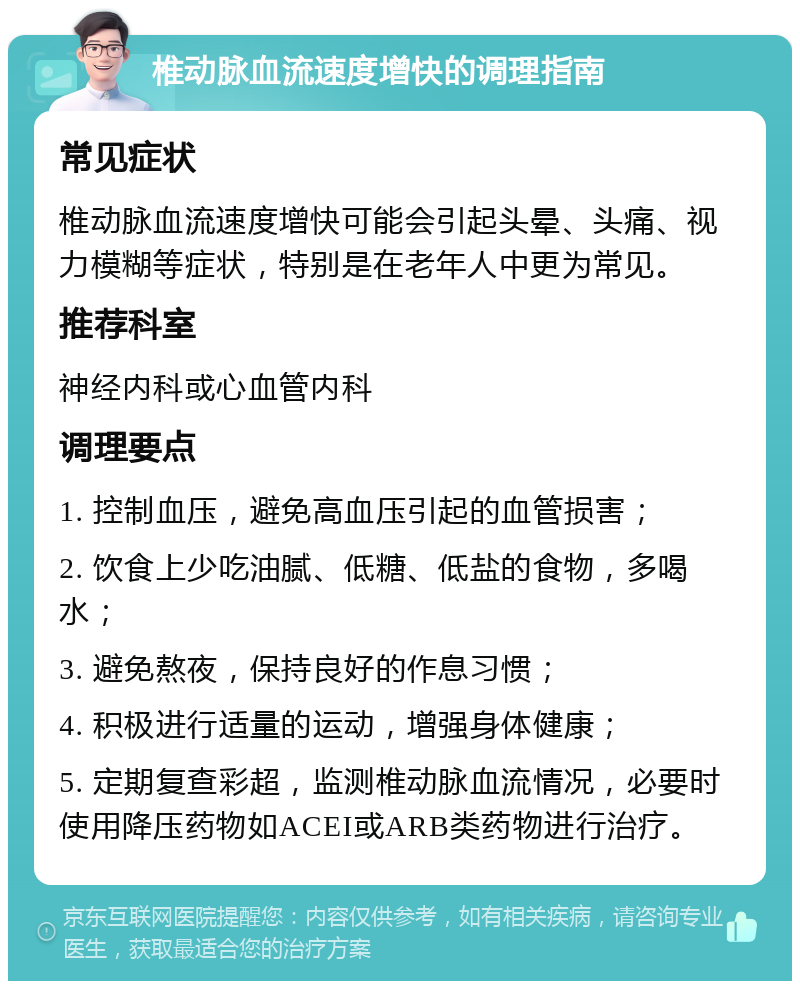 椎动脉血流速度增快的调理指南 常见症状 椎动脉血流速度增快可能会引起头晕、头痛、视力模糊等症状，特别是在老年人中更为常见。 推荐科室 神经内科或心血管内科 调理要点 1. 控制血压，避免高血压引起的血管损害； 2. 饮食上少吃油腻、低糖、低盐的食物，多喝水； 3. 避免熬夜，保持良好的作息习惯； 4. 积极进行适量的运动，增强身体健康； 5. 定期复查彩超，监测椎动脉血流情况，必要时使用降压药物如ACEI或ARB类药物进行治疗。