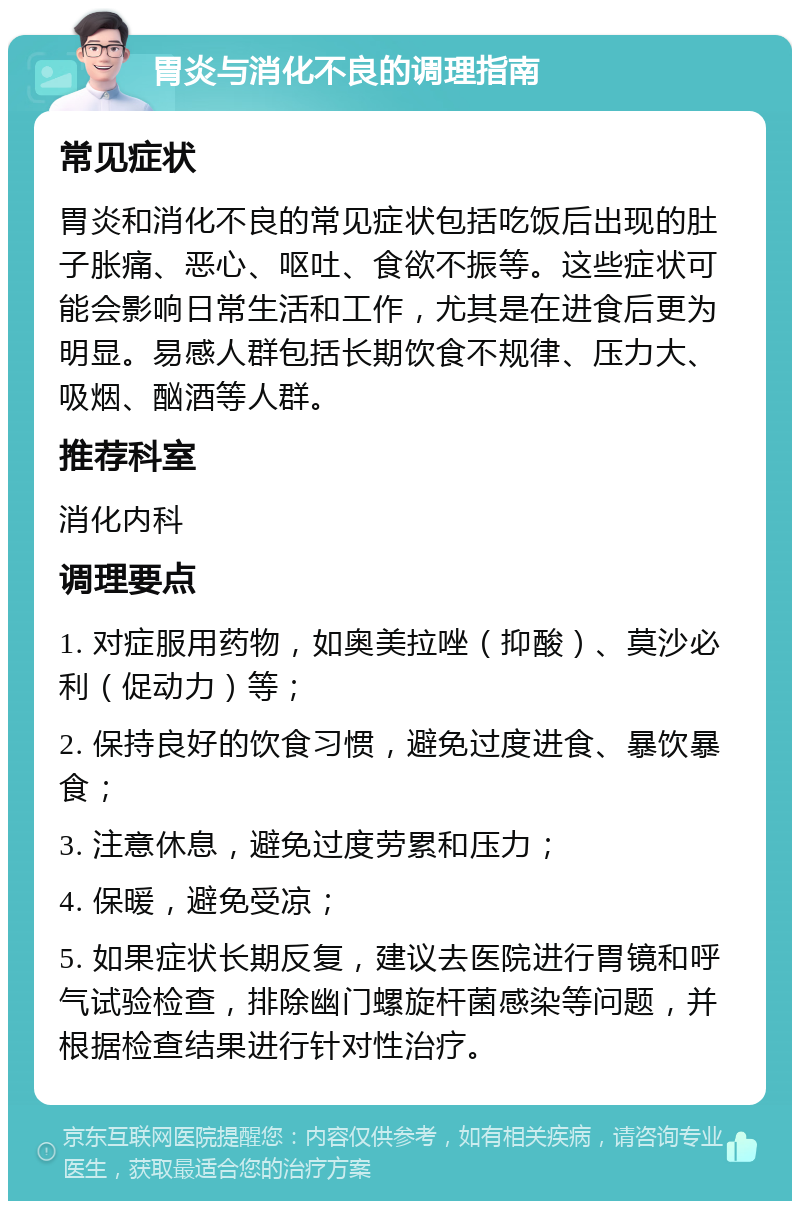 胃炎与消化不良的调理指南 常见症状 胃炎和消化不良的常见症状包括吃饭后出现的肚子胀痛、恶心、呕吐、食欲不振等。这些症状可能会影响日常生活和工作，尤其是在进食后更为明显。易感人群包括长期饮食不规律、压力大、吸烟、酗酒等人群。 推荐科室 消化内科 调理要点 1. 对症服用药物，如奥美拉唑（抑酸）、莫沙必利（促动力）等； 2. 保持良好的饮食习惯，避免过度进食、暴饮暴食； 3. 注意休息，避免过度劳累和压力； 4. 保暖，避免受凉； 5. 如果症状长期反复，建议去医院进行胃镜和呼气试验检查，排除幽门螺旋杆菌感染等问题，并根据检查结果进行针对性治疗。