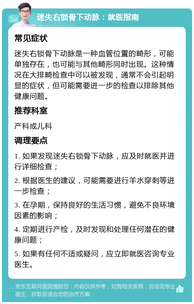 迷失右锁骨下动脉：就医指南 常见症状 迷失右锁骨下动脉是一种血管位置的畸形，可能单独存在，也可能与其他畸形同时出现。这种情况在大排畸检查中可以被发现，通常不会引起明显的症状，但可能需要进一步的检查以排除其他健康问题。 推荐科室 产科或儿科 调理要点 1. 如果发现迷失右锁骨下动脉，应及时就医并进行详细检查； 2. 根据医生的建议，可能需要进行羊水穿刺等进一步检查； 3. 在孕期，保持良好的生活习惯，避免不良环境因素的影响； 4. 定期进行产检，及时发现和处理任何潜在的健康问题； 5. 如果有任何不适或疑问，应立即就医咨询专业医生。