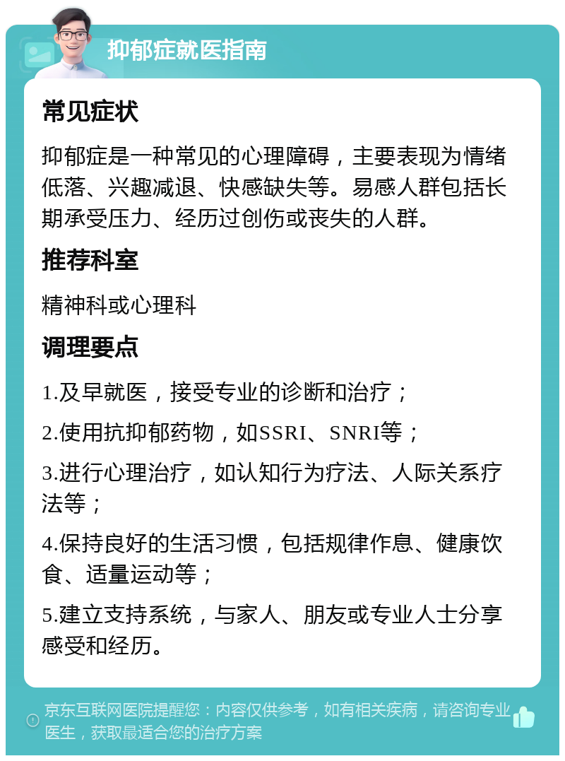 抑郁症就医指南 常见症状 抑郁症是一种常见的心理障碍，主要表现为情绪低落、兴趣减退、快感缺失等。易感人群包括长期承受压力、经历过创伤或丧失的人群。 推荐科室 精神科或心理科 调理要点 1.及早就医，接受专业的诊断和治疗； 2.使用抗抑郁药物，如SSRI、SNRI等； 3.进行心理治疗，如认知行为疗法、人际关系疗法等； 4.保持良好的生活习惯，包括规律作息、健康饮食、适量运动等； 5.建立支持系统，与家人、朋友或专业人士分享感受和经历。