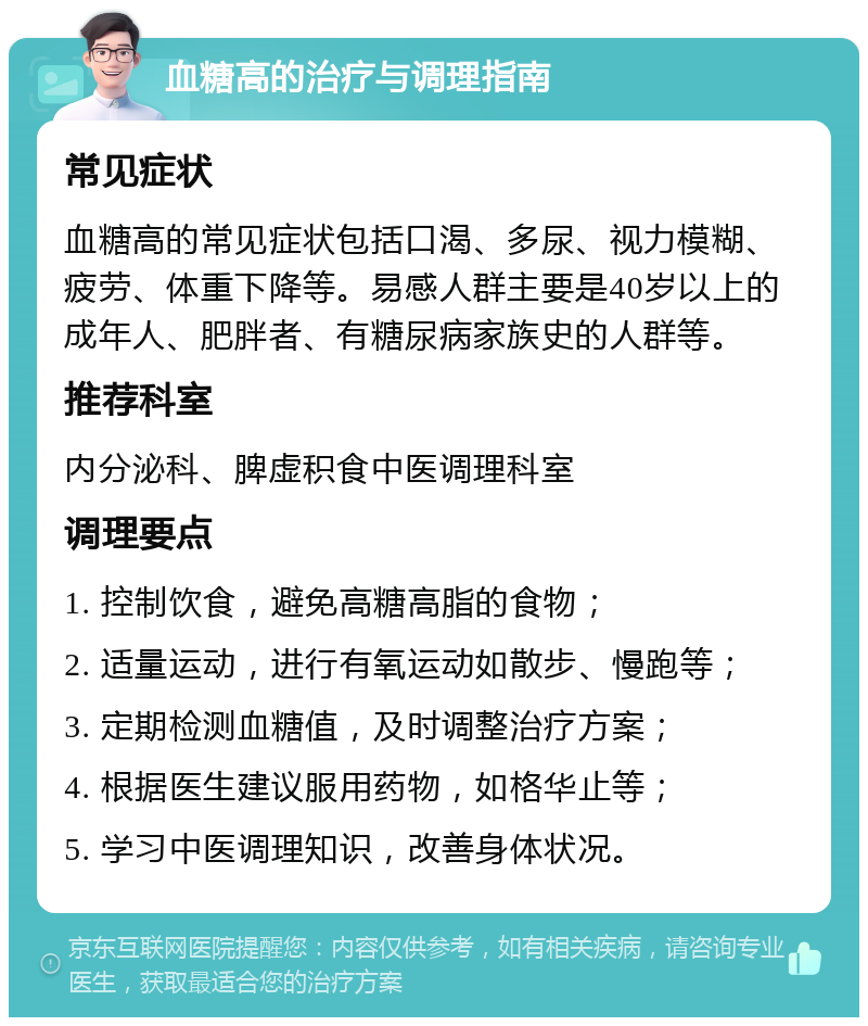 血糖高的治疗与调理指南 常见症状 血糖高的常见症状包括口渴、多尿、视力模糊、疲劳、体重下降等。易感人群主要是40岁以上的成年人、肥胖者、有糖尿病家族史的人群等。 推荐科室 内分泌科、脾虚积食中医调理科室 调理要点 1. 控制饮食，避免高糖高脂的食物； 2. 适量运动，进行有氧运动如散步、慢跑等； 3. 定期检测血糖值，及时调整治疗方案； 4. 根据医生建议服用药物，如格华止等； 5. 学习中医调理知识，改善身体状况。