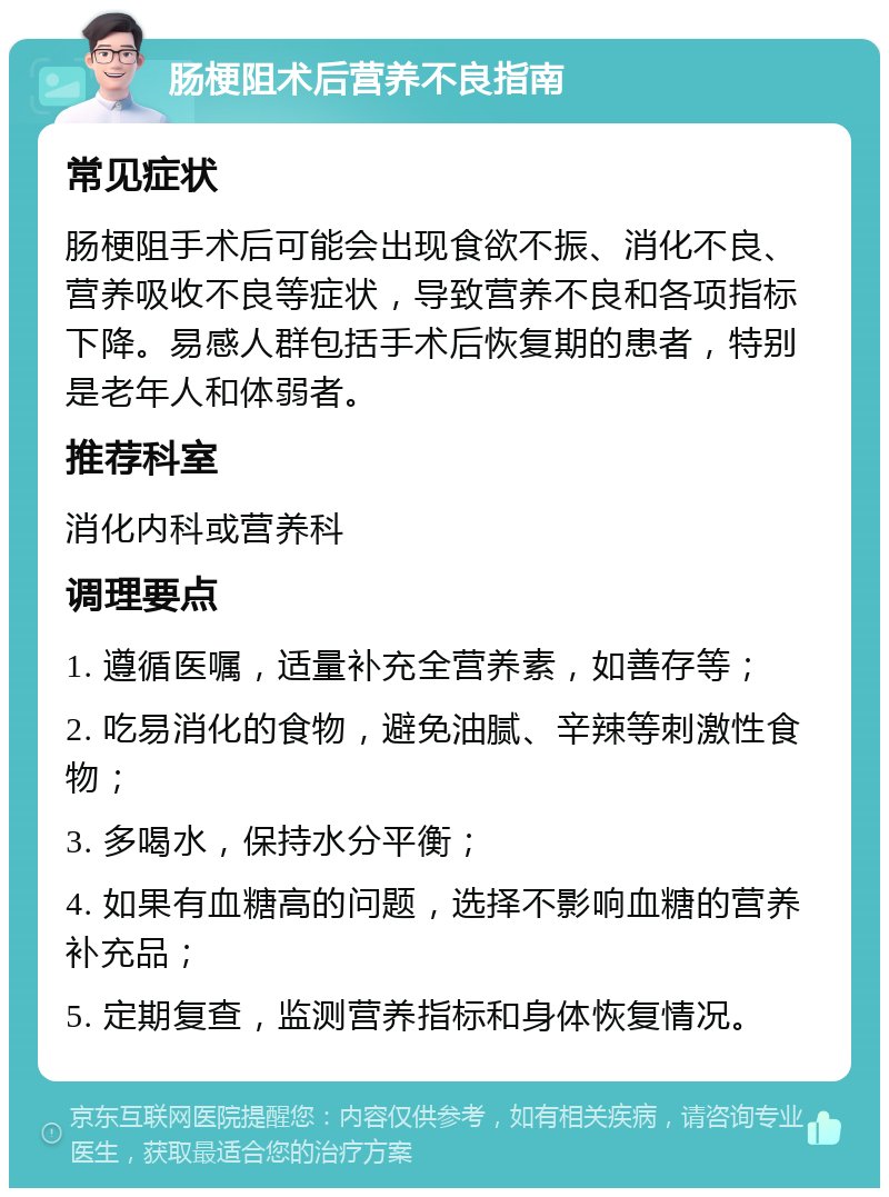 肠梗阻术后营养不良指南 常见症状 肠梗阻手术后可能会出现食欲不振、消化不良、营养吸收不良等症状，导致营养不良和各项指标下降。易感人群包括手术后恢复期的患者，特别是老年人和体弱者。 推荐科室 消化内科或营养科 调理要点 1. 遵循医嘱，适量补充全营养素，如善存等； 2. 吃易消化的食物，避免油腻、辛辣等刺激性食物； 3. 多喝水，保持水分平衡； 4. 如果有血糖高的问题，选择不影响血糖的营养补充品； 5. 定期复查，监测营养指标和身体恢复情况。