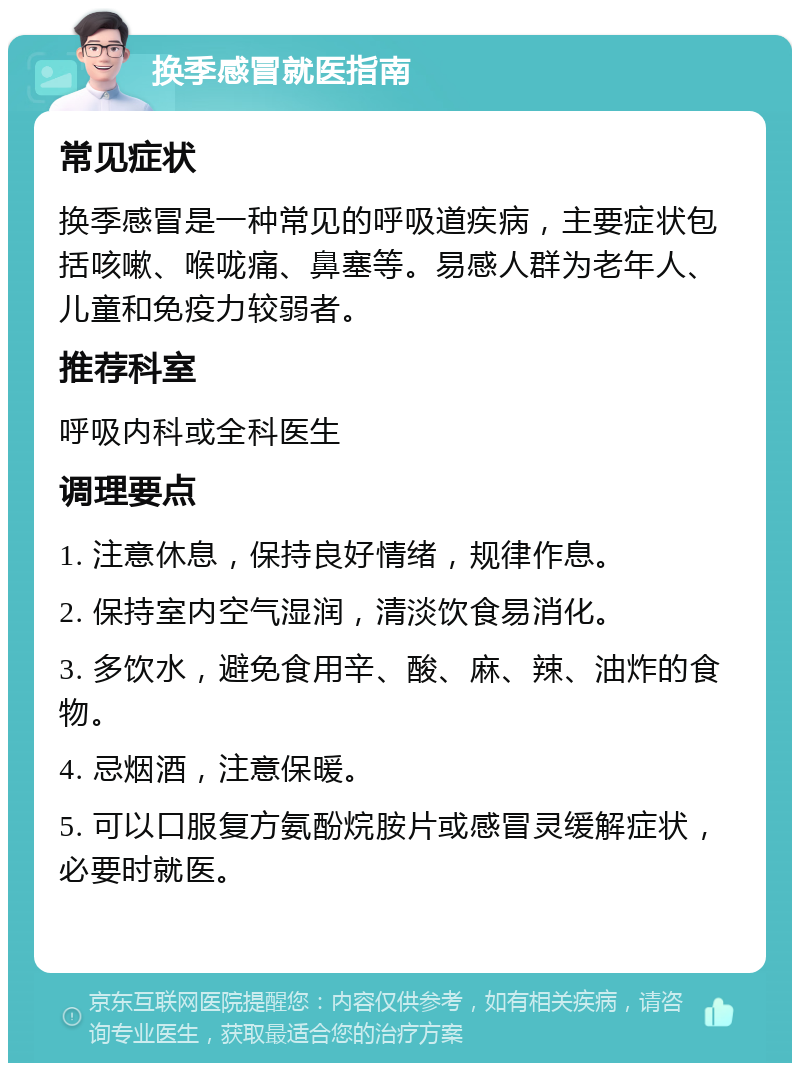 换季感冒就医指南 常见症状 换季感冒是一种常见的呼吸道疾病，主要症状包括咳嗽、喉咙痛、鼻塞等。易感人群为老年人、儿童和免疫力较弱者。 推荐科室 呼吸内科或全科医生 调理要点 1. 注意休息，保持良好情绪，规律作息。 2. 保持室内空气湿润，清淡饮食易消化。 3. 多饮水，避免食用辛、酸、麻、辣、油炸的食物。 4. 忌烟酒，注意保暖。 5. 可以口服复方氨酚烷胺片或感冒灵缓解症状，必要时就医。