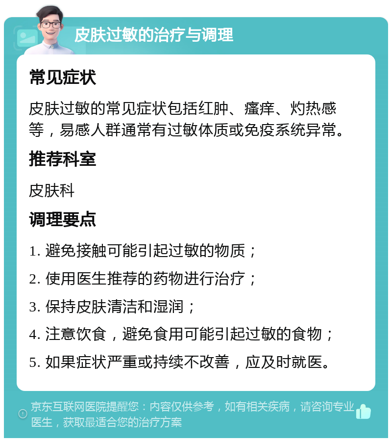 皮肤过敏的治疗与调理 常见症状 皮肤过敏的常见症状包括红肿、瘙痒、灼热感等，易感人群通常有过敏体质或免疫系统异常。 推荐科室 皮肤科 调理要点 1. 避免接触可能引起过敏的物质； 2. 使用医生推荐的药物进行治疗； 3. 保持皮肤清洁和湿润； 4. 注意饮食，避免食用可能引起过敏的食物； 5. 如果症状严重或持续不改善，应及时就医。