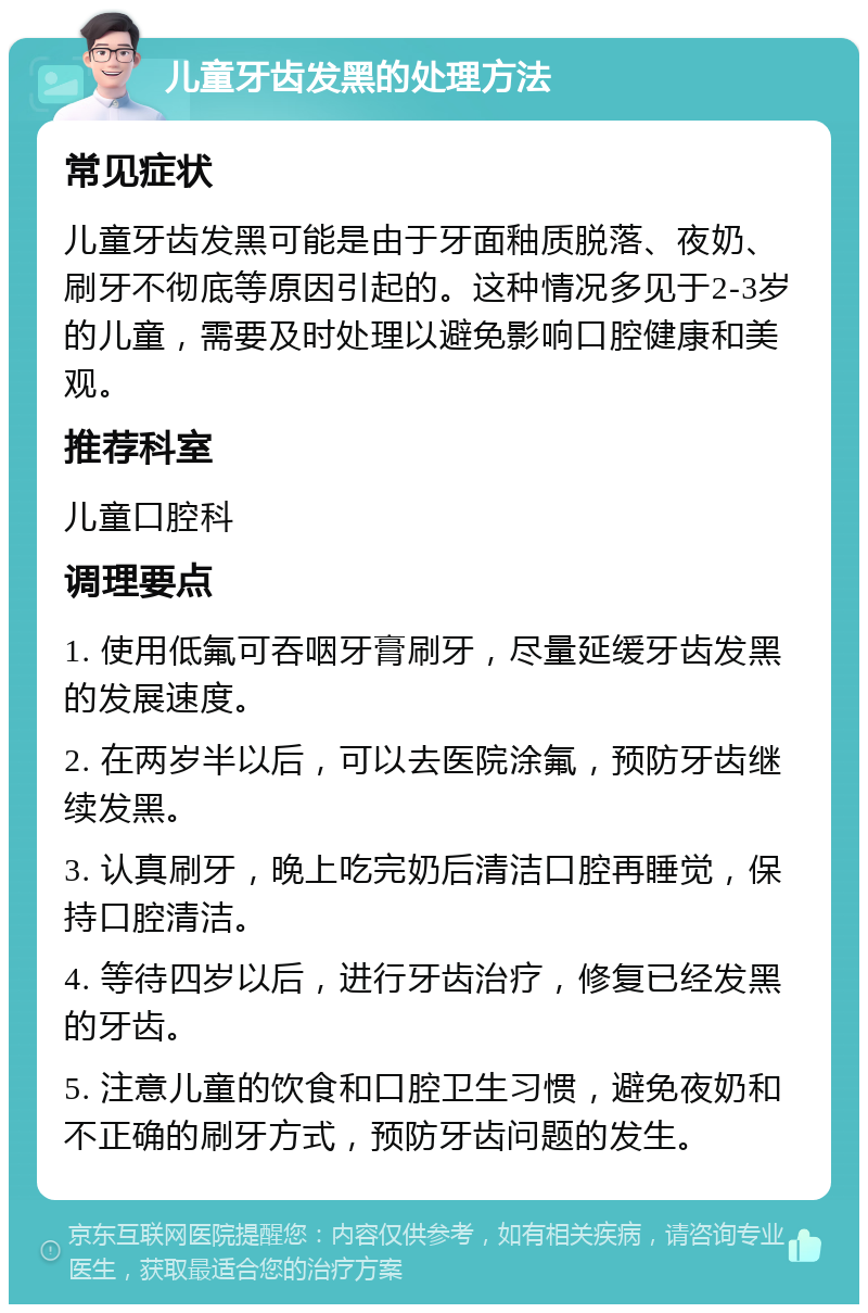 儿童牙齿发黑的处理方法 常见症状 儿童牙齿发黑可能是由于牙面釉质脱落、夜奶、刷牙不彻底等原因引起的。这种情况多见于2-3岁的儿童，需要及时处理以避免影响口腔健康和美观。 推荐科室 儿童口腔科 调理要点 1. 使用低氟可吞咽牙膏刷牙，尽量延缓牙齿发黑的发展速度。 2. 在两岁半以后，可以去医院涂氟，预防牙齿继续发黑。 3. 认真刷牙，晚上吃完奶后清洁口腔再睡觉，保持口腔清洁。 4. 等待四岁以后，进行牙齿治疗，修复已经发黑的牙齿。 5. 注意儿童的饮食和口腔卫生习惯，避免夜奶和不正确的刷牙方式，预防牙齿问题的发生。