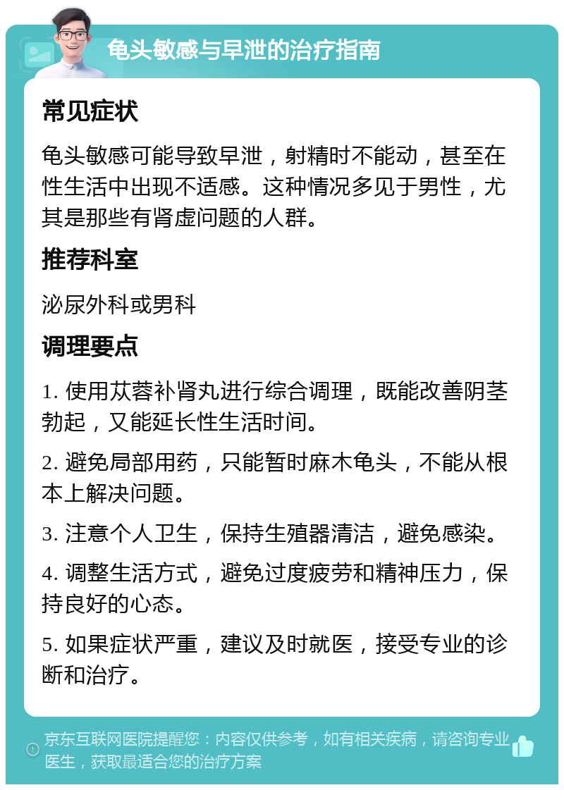 龟头敏感与早泄的治疗指南 常见症状 龟头敏感可能导致早泄，射精时不能动，甚至在性生活中出现不适感。这种情况多见于男性，尤其是那些有肾虚问题的人群。 推荐科室 泌尿外科或男科 调理要点 1. 使用苁蓉补肾丸进行综合调理，既能改善阴茎勃起，又能延长性生活时间。 2. 避免局部用药，只能暂时麻木龟头，不能从根本上解决问题。 3. 注意个人卫生，保持生殖器清洁，避免感染。 4. 调整生活方式，避免过度疲劳和精神压力，保持良好的心态。 5. 如果症状严重，建议及时就医，接受专业的诊断和治疗。