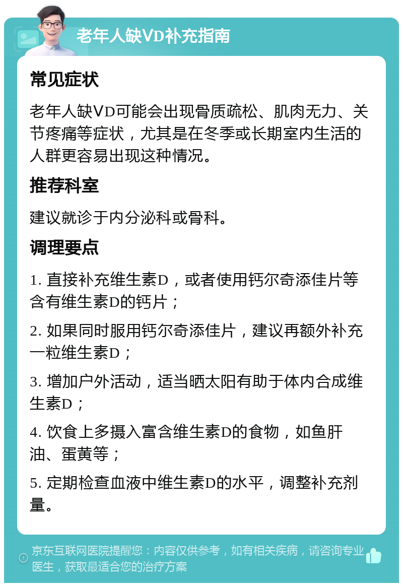 老年人缺ⅤD补充指南 常见症状 老年人缺ⅤD可能会出现骨质疏松、肌肉无力、关节疼痛等症状，尤其是在冬季或长期室内生活的人群更容易出现这种情况。 推荐科室 建议就诊于内分泌科或骨科。 调理要点 1. 直接补充维生素D，或者使用钙尔奇添佳片等含有维生素D的钙片； 2. 如果同时服用钙尔奇添佳片，建议再额外补充一粒维生素D； 3. 增加户外活动，适当晒太阳有助于体内合成维生素D； 4. 饮食上多摄入富含维生素D的食物，如鱼肝油、蛋黄等； 5. 定期检查血液中维生素D的水平，调整补充剂量。