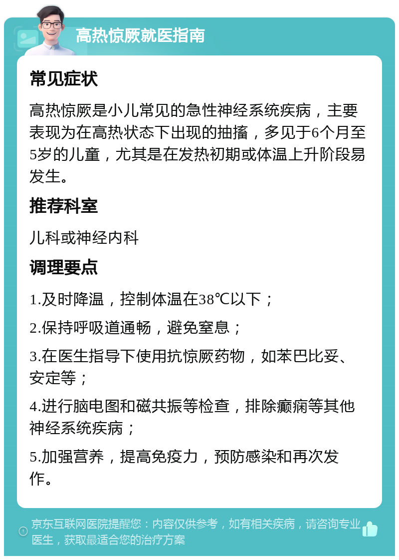 高热惊厥就医指南 常见症状 高热惊厥是小儿常见的急性神经系统疾病，主要表现为在高热状态下出现的抽搐，多见于6个月至5岁的儿童，尤其是在发热初期或体温上升阶段易发生。 推荐科室 儿科或神经内科 调理要点 1.及时降温，控制体温在38℃以下； 2.保持呼吸道通畅，避免窒息； 3.在医生指导下使用抗惊厥药物，如苯巴比妥、安定等； 4.进行脑电图和磁共振等检查，排除癫痫等其他神经系统疾病； 5.加强营养，提高免疫力，预防感染和再次发作。